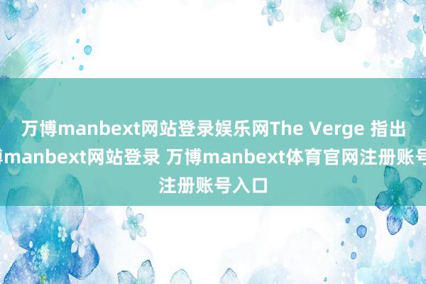 萬博manbext網(wǎng)站登錄娛樂網(wǎng)The Verge 指出-萬博manbext網(wǎng)站登錄 萬博manbext體育官網(wǎng)注冊(cè)賬號(hào)入口