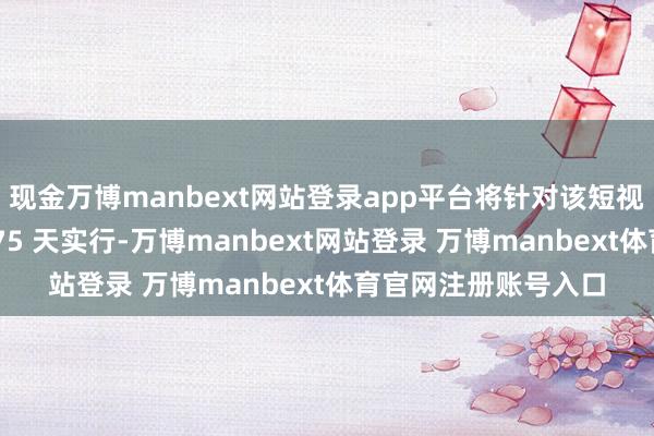 現(xiàn)金萬(wàn)博manbext網(wǎng)站登錄app平臺(tái)將針對(duì)該短視頻愚弄的禁令推遲 75 天實(shí)行-萬(wàn)博manbext網(wǎng)站登錄 萬(wàn)博manbext體育官網(wǎng)注冊(cè)賬號(hào)入口