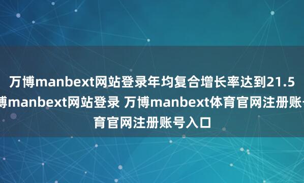 萬(wàn)博manbext網(wǎng)站登錄年均復(fù)合增長(zhǎng)率達(dá)到21.5%-萬(wàn)博manbext網(wǎng)站登錄 萬(wàn)博manbext體育官網(wǎng)注冊(cè)賬號(hào)入口