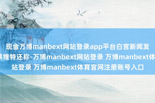 現(xiàn)金萬博manbext網(wǎng)站登錄app平臺白宮新聞發(fā)言東說念主卡羅琳·萊維特還稱-萬博manbext網(wǎng)站登錄 萬博manbext體育官網(wǎng)注冊賬號入口