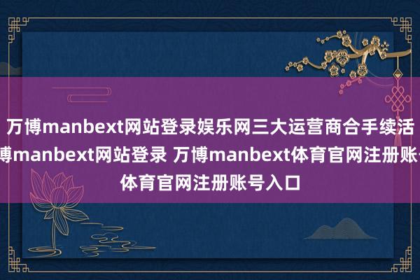 萬博manbext網(wǎng)站登錄娛樂網(wǎng)三大運(yùn)營(yíng)商合手續(xù)活躍-萬博manbext網(wǎng)站登錄 萬博manbext體育官網(wǎng)注冊(cè)賬號(hào)入口