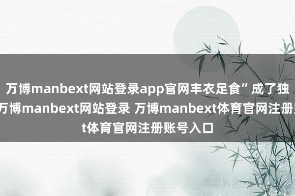 萬博manbext網(wǎng)站登錄app官網(wǎng)豐衣足食”成了獨(dú)一的路-萬博manbext網(wǎng)站登錄 萬博manbext體育官網(wǎng)注冊(cè)賬號(hào)入口