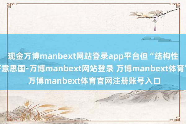 現(xiàn)金萬(wàn)博manbext網(wǎng)站登錄app平臺(tái)但“結(jié)構(gòu)性調(diào)遣”將取決于好意思國(guó)-萬(wàn)博manbext網(wǎng)站登錄 萬(wàn)博manbext體育官網(wǎng)注冊(cè)賬號(hào)入口