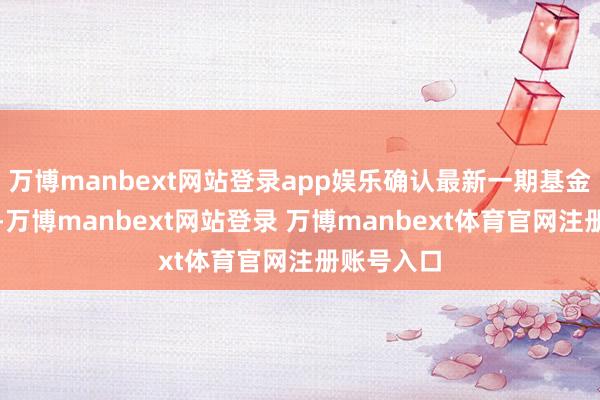 萬博manbext網站登錄app娛樂確認最新一期基金季報清晰-萬博manbext網站登錄 萬博manbext體育官網注冊賬號入口