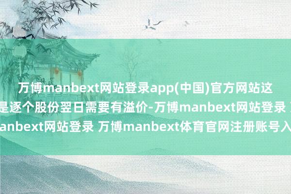萬博manbext網站登錄app(中國)官方網站這也算溢價；第三點：便是逐個股份翌日需要有溢價-萬博manbext網站登錄 萬博manbext體育官網注冊賬號入口
