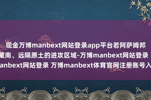 現金萬博manbext網站登錄app平臺若阿薩姆邦落寞，印度將失去緊鄰藏南、遠隔原土的進攻區(qū)域-萬博manbext網站登錄 萬博manbext體育官網注冊賬號入口