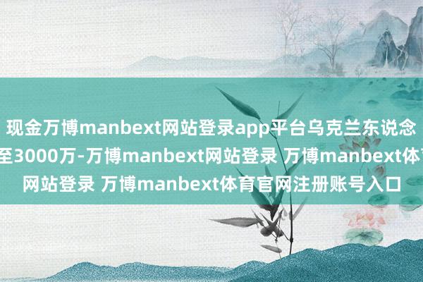 現金萬博manbext網站登錄app平臺烏克蘭東說念主口從4500萬暴減至3000萬-萬博manbext網站登錄 萬博manbext體育官網注冊賬號入口