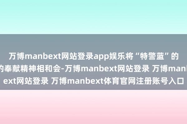 萬博manbext網站登錄app娛樂將“特警藍”的看守責任與“志愿紅”的奉獻精神相和會-萬博manbext網站登錄 萬博manbext體育官網注冊賬號入口