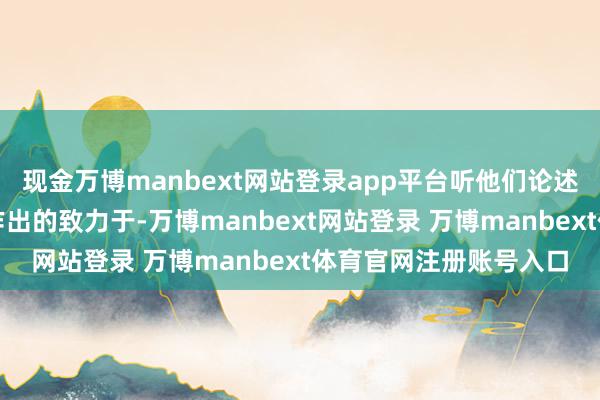 現金萬博manbext網站登錄app平臺聽他們論述了我方在公益職業(yè)上作出的致力于-萬博manbext網站登錄 萬博manbext體育官網注冊賬號入口