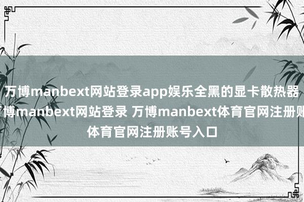 萬博manbext網(wǎng)站登錄app娛樂全黑的顯卡散熱器外殼-萬博manbext網(wǎng)站登錄 萬博manbext體育官網(wǎng)注冊賬號入口